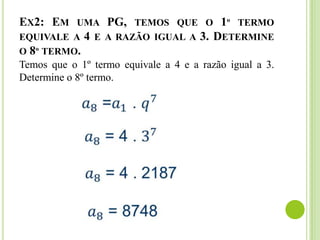EX2: EM UMA PG, TEMOS QUE O 1º TERMO
EQUIVALE A 4 E A RAZÃO IGUAL A 3. DETERMINE
O 8º TERMO.
Temos que o 1º termo equivale a 4 e a razão igual a 3.
Determine o 8º termo.
 