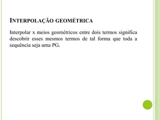 INTERPOLAÇÃO GEOMÉTRICA
Interpolar x meios geométricos entre dois termos significa
descobrir esses mesmos termos de tal forma que toda a
sequência seja uma PG.
 