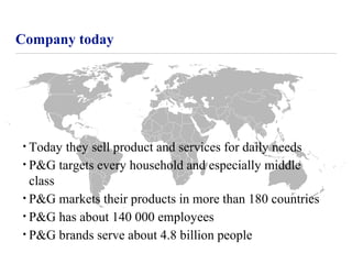 Company today
• Today they sell product and services for daily needs
• P&G targets every household and especially middle
class
• P&G markets their products in more than 180 countries
• P&G has about 140 000 employees
• P&G brands serve about 4.8 billion people
 