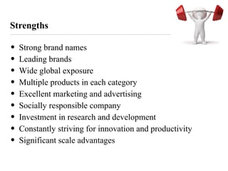 Strengths
• Strong brand names
• Leading brands
• Wide global exposure
• Multiple products in each category
• Excellent marketing and advertising
• Socially responsible company
• Investment in research and development
• Constantly striving for innovation and productivity
• Significant scale advantages
 