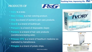 PROCTOR & GAMBLE 
11 
PRODUCTS OF 
• Ivory is a soap. 
• Nice 'n Easy is a hair coloring product. 
• Olay is a brand of women's skin care products. 
• Oral-B is a brand of toothbrush. 
• Pampers is a brand of disposable diaper. 
• Pantene is a brand of hair care products 
(conditioners/styling aids). 
• Prilosec OTC is a brand of heartburn medicine co-marketed 
by AstraZeneca. 
• Pringles is a brand of potato chips. 
 