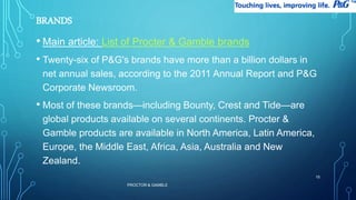 BRANDS 
• Main article: List of Procter & Gamble brands 
• Twenty-six of P&G's brands have more than a billion dollars in 
net annual sales, according to the 2011 Annual Report and P&G 
Corporate Newsroom. 
• Most of these brands—including Bounty, Crest and Tide—are 
global products available on several continents. Procter & 
Gamble products are available in North America, Latin America, 
Europe, the Middle East, Africa, Asia, Australia and New 
Zealand. 
PROCTOR & GAMBLE 
15 
 