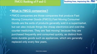 • What is FMCG companies? 
• FMCG companies are those companies that produce Fast 
Moving Consumer Goods (FMCG).Fast Moving Consumer 
Goods are the sorts of products generally sold in a supermarket, 
but can also include things like cheap electronics and over-the-counter 
medicines. They are 'fast moving' because they are 
purchased frequently and consumed quickly, as distinct from 
more durable goods such as appliances, which are generally 
replaced only every few years. 
PROCTOR & GAMBLE 
18 
FMCG Ranking of P and G 
 