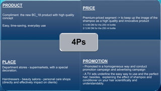 PRODUCT 
Compliment the new BC_18 product with high quality 
concept 
Easy, time-saving, everyday use 
PRICE 
Premium-priced segment -> to keep up the image of the 
shampoo as a high quality and innovative product 
1/ 4.99 DM for the 200 ml bottle 
2/ 5.99 DM for the 250 ml bottle 
PLACE 
Department stores - supermarkets, with a special 
decoration. 
Hairdressers - beauty salons - personal care shops 
(directly and effectively impact on clients) 
4Ps 
PROMOTION 
- Promoted in a homogeneous way and conduct 
promotion campaign and advertising campaign 
- A TV ads underline the easy way to use and the perfect 
hair; besides, explaining the effect of shampoo and 
conditioner on your hair scientifically and 
understandably. 
PROCTOR & GAMBLE 20 
 