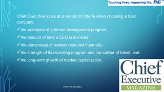 Chief Executive looks at a variety of criteria when choosing a best 
company: 
the existence of a formal development program; 
the amount of time a CEO is involved; 
the percentage of leaders recruited internally; 
the strength of its recruiting program and the caliber of talent; and 
the long-term growth of market capitalization. 
PROCTOR & GAMBLE 
22 
 