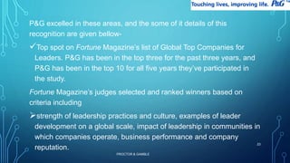 P&G excelled in these areas, and the some of it details of this 
recognition are given bellow- 
Top spot on Fortune Magazine’s list of Global Top Companies for 
Leaders. P&G has been in the top three for the past three years, and 
P&G has been in the top 10 for all five years they’ve participated in 
the study. 
Fortune Magazine’s judges selected and ranked winners based on 
criteria including 
strength of leadership practices and culture, examples of leader 
development on a global scale, impact of leadership in communities in 
which companies operate, business performance and company 
reputation. 
PROCTOR & GAMBLE 
23 
 