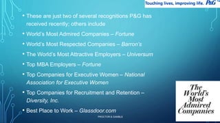 • These are just two of several recognitions P&G has 
received recently; others include 
• World’s Most Admired Companies – Fortune 
• World’s Most Respected Companies – Barron’s 
• The World’s Most Attractive Employers – Universum 
• Top MBA Employers – Fortune 
• Top Companies for Executive Women – National 
Association for Executive Women 
• Top Companies for Recruitment and Retention – 
Diversity, Inc. 
• Best Place to Work – Glassdoor.com 
PROCTOR & GAMBLE 
24 
 