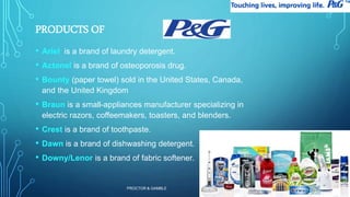 PROCTOR & GAMBLE 
9 
PRODUCTS OF 
• Ariel is a brand of laundry detergent. 
• Actonel is a brand of osteoporosis drug. 
• Bounty (paper towel) sold in the United States, Canada, 
and the United Kingdom 
• Braun is a small-appliances manufacturer specializing in 
electric razors, coffeemakers, toasters, and blenders. 
• Crest is a brand of toothpaste. 
• Dawn is a brand of dishwashing detergent. 
• Downy/Lenor is a brand of fabric softener. 
 