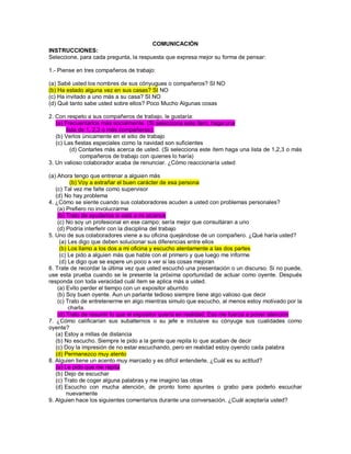 COMUNICACIÓN INSTRUCCIONES: Seleccione, para cada pregunta, la respuesta que expresa mejor su forma de pensar: 1.- Piense en tres compañeros de trabajo: (a) Sabé usted los nombres de sus cónyugues o compañeros? SI NO (b) Ha estado alguna vez en sus casas? SI NO (c) Ha invitado a uno más a su casa? SI NO (d) Qué tanto sabe usted sobre ellos? Poco Mucho Algunas cosas 2. Con respeto a sus compañeros de trabajo, le gustaría: (a) Frecuentarlos más socialmente. (Si selecciona este ítem, haga una lista de 1, 2,3 o más compañeros). (b) Verlos únicamente en el sitio de trabajo (c) Las fiestas especiales como la navidad son suficientes (d) Contarles más acerca de usted. (Si selecciona este ítem haga una lista de 1,2,3 o más compañeros de trabajo con quienes lo haría) 3. Un valioso colaborador acaba de renunciar. ¿Cómo reaccionaría usted (a) Ahora tengo que entrenar a alguien más (b) Voy a extrañar el buen carácter de esa persona (c) Tal vez me falte como supervisor (d) No hay problema 4. ¿Cómo se siente cuando sus colaboradores acuden a usted con problemas personales? (a) Prefiero no involucrarme (b) Trato de ayudarlos si está a mi alcance (c) No soy un profesional en ese campo; sería mejor que consultaran a uno (d) Podría interferir con la disciplina del trabajo 5. Uno de sus colaboradores viene a su oficina quejándose de un compañero. ¿Qué haría usted? (a) Les digo que deben solucionar sus diferencias entre ellos (b) Los llamo a los dos a mi oficina y escucho atentamente a las dos partes (c) Le pido a alguien más que hable con el primero y que luego me informe (d) Le digo que se espere un poco a ver si las cosas mejoran 6. Trate de recordar la última vez que usted escuchó una presentación o un discurso. Si no puede, use esta prueba cuando se le presente la próxima oportunidad de actuar como oyente. Después responda con toda veracidad cuál ítem se aplica más a usted. (a) Evito perder el tiempo con un expositor aburrido (b) Soy buen oyente. Aun un parlante tedioso siempre tiene algo valioso que decir (c) Trato de entretenerme en algo mientras simulo que escucho, al menos estoy motivado por la charla. (d) Trato de resumir lo que el expositor quería en realidad. Eso me fuerza a poner atención 7. ¿Cómo calificarían sus subalternos o su jefe e inclusive su cónyuge sus cualidades como oyente? (a) Estoy a millas de distancia (b) No escucho. Siempre le pido a la gente que repita lo que acaban de decir (c) Doy la impresión de no estar escuchando, pero en realidad estoy oyendo cada palabra (d) Permanezco muy atento 8. Alguien tiene un acento muy marcado y es difícil entenderle. ¿Cuál es su actitud? (a) Le pido que me repita (b) Dejo de escuchar (c) Trato de coger alguna palabras y me imagino las otras (d) Escucho con mucha atención, de pronto tomo apuntes o grabo para poderlo escuchar nuevamente 9. Alguien hace los siguientes comentarios durante una conversación. ¿Cuál aceptaría usted?  