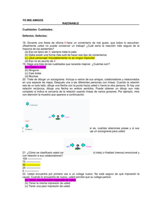 YO MIS AMIGOS ___________________________RAZONABLE_________________________________________ Cualidades: Cualidades: Defectos: Defectos: 18. Durante una fiesta de oficina X hace un comentario de mal gusto, que todos lo escuchan: ¡Realmente usted no puede conservar un trabajo! ¿Cuál sería la reacción más segura de la mayoría de los asistentes? (a) Eso es típico de X; siempre mete la pata (b) Debe existir una forma más sutil de hacer ese tipo de comentarios (c) ¡Qué personaje! Indudablemente no es ningún hipócrita! (d) Eso no es asunto de X 19. Haga una lista de las cualidades que necesite mejorar. ¿Cuántas son? (a) Cuatro o cinco (b) Ninguna (c) Casi todas (d) Muchas 20. Trate de dibujar un sociograma. Incluya a varios de sus amigos, colaboradores y relacionados en una especie de mapa. Después una a las diferentes personas con líneas. Cuando la relación sea de un solo lado, dibuje una flecha con la punta hacia usted o hacia la otra persona. Si hay una relación recíproca, dibuje una flecha en ambos sentidos. Puede obtener un dibujo aun más completo si indica la cercanía de la relación usando líneas de varios grosores. Por ejemplo, mire con atención la muestra que aparece a continuación. Usted obtiene una ilustración gráfica de qué tan popular es, cuántas relaciones posee y si sus relaciones son recíprocas o en un solo sentido. Ahora dibuje un sociograma para usted: 21. ¿Cómo se clasificará usted con respecto a su cordialidad (más) o frialdad (menos) emocional y con relación a sus colaboradores? 100 ---------------- 75 ---------------- 50 ---------------- 25 ---------------- 0 ---------------- 22. Usted encuentra por primera vez a un colega nuevo. No está seguro de qué impresión le causó. Cuando lo encuentra de nuevo, usted percibe que su colega parece: (a) Tener una impresión mejorada de usted (b) Tener la misma impresión de usted (c) Tener una peor impresión de usted  