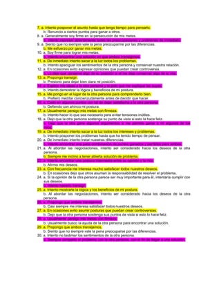 7. a. Intento posponer el asunto hasta que tenga tiempo para pensarlo. b. Renuncio a ciertos puntos para ganar a otros. 8. a. Generalmente soy firme en la persecución de mis metas. b. Intento expresar abiertamente todas las preocupaciones y problemas de inmediato. 9. a. Siento que no siempre vale la pena preocuparme por las diferencias. b. Me esfuerzo por ganar mis metas. 10. a. Soy firme para lograr mis metas. b. Intento encontrar una solución en que ambos transigimos. 11. a. De inmediato intento sacar a la luz todos los problemas. b. Intento apaciguar los sentimientos de la otra persona y conservar nuestra relación. 12. a. En ocasiones evito expresar opiniones que puedan crear controversia. b. Lo dejo que conserve algo de su posición si el me deja conservar algo de la mía. 13. a. Propongo transigir. b. Presiono para dejar bien clara mi posición. 14. a. Explico mis ideas a la otra persona y le pido que me explique las suyas. b. Intento demostrar la lógica y beneficios de mi postura. 15. a. Me pongo en el lugar de la otra persona para comprenderlo bien. b. Prefiero meditar concienzudamente antes de decidir que hacer. 16. a. Cedo en algunos puntos con tal de dejar satisfecha a la otra persona. b. Defiendo con ahínco mi postura. 17. a. Usualmente persigo mis metas con firmeza. b. Intento hacer lo que sea necesario para evitar tensiones inútiles. 18. a. Dejo que la otra persona sostenga su punto de vista si esto la hace feliz. b. Dejo que la otra gane algunos argumentos si me permite ganar a mí algunos de los míos. 19. a. De inmediato intento sacar a la luz todos los intereses y problemas. b. Intento posponer los problemas hasta que ha tenido tiempo de pensar. 20. a. De inmediato intento tratar nuestras diferencias. b. Intento encontrar una justa combinación de puntos ganados y perdidos para ambos. 21. a. Al abordar las negociaciones, intento ser considerado hacia los deseos de la otra persona. b. Siempre me inclino a tener abierta solución de problema. 22. a. Intento encontrar una postura intermedia entre su opinión y la mía. b. Afirmo mis deseos. 23. a. Con frecuencia me interesa mucho satisfacer todos nuestros deseos. b. En ocasiones dejo que otros asuman la responsabilidad de resolver el problema. 24. a. Si la opinión de la otra persona parece ser muy importante para él, intentaría cumplir con sus deseos. b. Intento hacerlo transigir. 25. a. Intento mostrarle la lógica y los beneficios de mi postura. b. Al abordar las negociaciones, intento ser considerado hacia los deseos de la otra persona. 26. a. Propongo que ambos transijamos. b. Casi siempre me interesa satisfacer todos nuestros deseos. 27. a. En ocasiones evito asumir posturas que puedan crear controversias. b. Dejo que la otra persona sostenga sus puntos de vista si esto lo hace feliz. 28. a. Usualmente persigo mis metas con firmeza. b. Usualmente busco la ayuda de la otra persona para encontrar una solución. 29. a. Propongo que ambos transijamos. b. Siento que no siempre vale la pena preocuparse por las diferencias. 30. a. Intento no lastimar los sentimientos de la otra persona. b. Siempre comparto el problema con la otra persona, con el fin de llegar a una solución.  