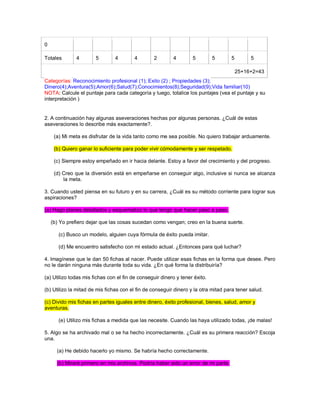 0 Totales 4 5 4 4 2 4 5 5 5 5 25+16+2=43 Categorías: Reconocimiento profesional (1); Exito (2) ; Propiedades (3); Dinero(4);Aventura(5);Amor(6);Salud(7);Conocimientos(8);Seguridad(9);Vida familiar(10) NOTA: Calcule el puntaje para cada categoría y luego, totalice los puntajes (vea el puntaje y su interpretación ) 2. A continuación hay algunas aseveraciones hechas por algunas personas. ¿Cuál de estas aseveraciones lo describe más exactamente?. (a) Mi meta es disfrutar de la vida tanto como me sea posible. No quiero trabajar arduamente. (b) Quiero ganar lo suficiente para poder vivir cómodamente y ser respetado. (c) Siempre estoy empeñado en ir hacia delante. Estoy a favor del crecimiento y del progreso. (d) Creo que la diversión está en empeñarse en conseguir algo, inclusive si nunca se alcanza la meta. 3. Cuando usted piensa en su futuro y en su carrera, ¿Cuál es su método corriente para lograr sus aspiraciones? (a) Hago planes detallados y esquematizo lo que tengo que hacer paso a paso. (b) Yo prefiero dejar que las cosas sucedan como vengan; creo en la buena suerte. (c) Busco un modelo, alguien cuya fórmula de éxito pueda imitar. (d) Me encuentro satisfecho con mi estado actual. ¿Entonces para qué luchar? 4. Imagínese que le dan 50 fichas al nacer. Puede utilizar esas fichas en la forma que desee. Pero no le darán ninguna más durante toda su vida. ¿En qué forma la distribuiría? (a) Utilizo todas mis fichas con el fin de conseguir dinero y tener éxito. (b) Utilizo la mitad de mis fichas con el fin de conseguir dinero y la otra mitad para tener salud. (c) Divido mis fichas en partes iguales entre dinero, éxito profesional, bienes, salud, amor y aventuras. (e) Utilizo mis fichas a medida que las necesite. Cuando las haya utilizado todas, ¡de malas! 5. Algo se ha archivado mal o se ha hecho incorrectamente. ¿Cuál es su primera reacción? Escoja una. (a) He debido hacerlo yo mismo. Se habría hecho correctamente. (b) Miraré primero en mis archivos. Podría haber sido un error de mi parte.  