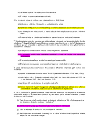 (c) He debido explicar con más cuidado lo que quería. (d) A lo mejor otra persona puede encontrarlo. 6. La forma más eficaz de motivar a sus colaboradores es diciéndoles: (a) Ustedes no están tan interesados en su trabajo como antes. (b) Por favor, verifiquen nuevamente conmigo si tienen dudas sobre lo que tienen que hacer. (c) No modifiquen mis instrucciones, a menos de que estén seguros de lo que van a hacer es mejor (d) Traten de hacer el trabajo ustedes mismos; pueden hacerlo si realmente lo desean. 7. Usted acaba de ascender a uno de sus colaboradores. Interesado por la reacción de los demás, usted dice: “¿No podría haberle sucedido a una persona más diligente, no es cierto?”. Luego se da cuenta de que un empleado en particular está repitiendo su comentario a otros ¿Cuál sería su reacción más probable? (a) El empleado quiere hacerse conocer como una persona agradable (b) El empleado podría estar realmente envidioso y tratar de ocultar sus verdaderos sentimientos. (c) El empleado desea hacer amistad con aquel que fue ascendido (d) El empleado cree que este ascenso es bueno para el estado de ánimo de la empresa 8. Usted lee las siguientes declaraciones financieras de diferentes empresas. ¿En cuál de ellas invertiría? (a) Hemos incrementado nuestras ventas en un 10 por ciento cada año: (2008, 2009 y 2010) (b) Hicimos lo correcto. Nuestras utilidades fueron del 9 por ciento del volumen en 2008, del 10 por ciento en 2009 y del 8 por ciento en 2010. (c) Vendimos el 5 por ciento más de unidades cada año. (d) Hemos mantenido nuestro margen de utilidad promediando los 3 últimos años y hemos aumentado el volumen de producción con el crecimiento de la población. 9. En su condición de gerente comercial usted hizo una afirmación con respecto al número de quiebras en el negocio de pieles el año pasado. Alguien señala que el dato es incorrecto. ¿Cuál en su reacción más probable? (a) Trato de corregir mi afirmación citando un factor de calidad como “Me refería solamente a los almacenes de pieles costosas y exclusivas” (b) Admito mi error y digo que he debido haber confundido mi información (c) Trato de defender mi afirmación basándose en mi autoridad (d) Me comprometo a suministrar pruebas y cito la fuente de mi información (aunque no esté seguro de que realmente lo haga)  