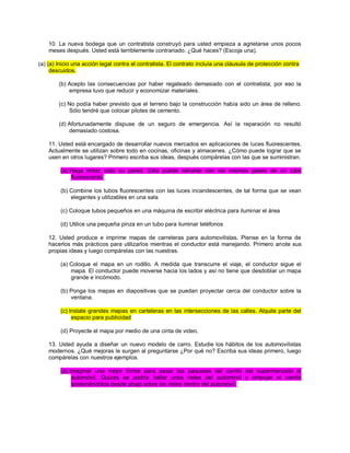 10. La nueva bodega que un contratista construyó para usted empieza a agrietarse unos pocos meses después. Usted está terriblemente contrariado. ¿Qué haces? (Escoja una). (a) (a) Inicio una acción legal contra el contratista. El contrato incluía una cláusula de protección contra descuidos. (b) Acepto las consecuencias por haber regateado demasiado con el contratista; por eso la empresa tuvo que reducir y economizar materiales. (c) No podía haber previsto que el terreno bajo la construcción había sido un área de relleno. Sólo tendré que colocar pilotes de cemento. (d) Afortunadamente dispuse de un seguro de emergencia. Así la reparación no resultó demasiado costosa. 11. Usted está encargado de desarrollar nuevos mercados en aplicaciones de luces fluorescentes. Actualmente se utilizan sobre todo en cocinas, oficinas y almacenes. ¿Cómo puede lograr que se usen en otros lugares? Primero escriba sus ideas, después compárelas con las que se suministran. (a) Haga brillar toda su pared. Esta puede llenarse con los mismos gases de un tubo fluorescente. (b) Combine los tubos fluorescentes con las luces incandescentes, de tal forma que se vean elegantes y utilizables en una sala (c) Coloque tubos pequeños en una máquina de escribir eléctrica para iluminar el área (d) Utilice una pequeña pinza en un tubo para iluminar teléfonos 12. Usted produce e imprime mapas de carreteras para automovilistas. Piense en la forma de hacerlos más prácticos para utilizarlos mientras el conductor está manejando. Primero anote sus propias ideas y luego compárelas con las nuestras. (a) Coloque el mapa en un rodillo. A medida que transcurre el viaje, el conductor sigue el mapa. El conductor puede moverse hacia los lados y así no tiene que desdoblar un mapa grande e incómodo. (b) Ponga los mapas en diapositivas que se puedan proyectar cerca del conductor sobre la ventana. (c) Instale grandes mapas en carteleras en las intersecciones de las calles. Alquile parte del espacio para publicidad (d) Proyecte el mapa por medio de una cinta de video. 13. Usted ayuda a diseñar un nuevo modelo de carro. Estudie los hábitos de los automovilistas modernos. ¿Qué mejoras le surgen al preguntarse ¿Por qué no? Escriba sus ideas primero, luego compárelas con nuestros ejemplos. (a) Imaginar una mejor forma para pasar los paquetes del carrito del supermercado al automóvil. Quizás se podría hallar unos rieles del automóvil y empujar el carrito sosteniéndolos desde abajo sobre los rieles dentro del automóvil.  