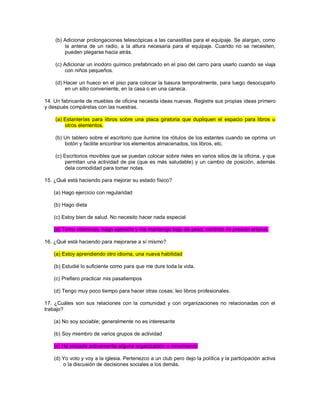 (b) Adicionar prolongaciones telescópicas a las canastillas para el equipaje. Se alargan, como la antena de un radio, a la altura necesaria para el equipaje. Cuando no se necesiten, pueden plegarse hacia atrás. (c) Adicionar un inodoro químico prefabricado en el piso del carro para usarlo cuando se viaja con niños pequeños. (d) Hacer un hueco en el piso para colocar la basura temporalmente, para luego desocuparlo en un sitio conveniente, en la casa o en una caneca. 14. Un fabricante de muebles de oficina necesita ideas nuevas. Registre sus propias ideas primero y después compárelas con las nuestras. (a) Estanterías para libros sobre una placa giratoria que dupliquen el espacio para libros u otros elementos. (b) Un tablero sobre el escritorio que ilumine los rótulos de los estantes cuando se oprima un botón y facilite encontrar los elementos almacenados, los libros, etc. (c) Escritorios movibles que se puedan colocar sobre rieles en varios sitios de la oficina, y que permitan una actividad de pie (que es más saludable) y un cambio de posición, además dela comodidad para tomar notas. 15. ¿Qué está haciendo para mejorar su estado físico? (a) Hago ejercicio con regularidad (b) Hago dieta (c) Estoy bien de salud. No necesito hacer nada especial (d) Tomo vitaminas, hago ejercicio y me mantengo bajo de peso; controlo mi presión arterial. 16. ¿Qué está haciendo para mejorarse a sí mismo? (a) Estoy aprendiendo otro idioma, una nueva habilidad (b) Estudié lo suficiente como para que me dure toda la vida. (c) Prefiero practicar mis pasatiempos (d) Tengo muy poco tiempo para hacer otras cosas; leo libros profesionales. 17. ¿Cuáles son sus relaciones con la comunidad y con organizaciones no relacionadas con el trabajo? (a) No soy sociable; generalmente no es interesante (b) Soy miembro de varios grupos de actividad (c) He iniciado activamente alguna organización o movimiento (d) Yo voto y voy a la iglesia. Pertenezco a un club pero dejo la política y la participación activa o la discusión de decisiones sociales a los demás.  