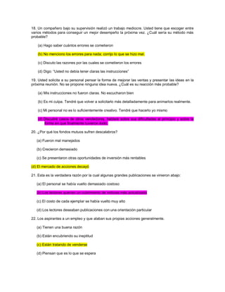 18. Un compañero bajo su supervisión realizó un trabajo mediocre. Usted tiene que escoger entre varios métodos para conseguir un mejor desempeño la próxima vez. ¿Cuál sería su método más probable? (a) Hago saber cuántos errores se cometieron (b) No menciono los errores para nada; corrijo lo que se hizo mal. (c) Discuto las razones por las cuales se cometieron los errores (d) Digo: “Usted no debía tener claras las instrucciones” 19. Usted solicita a su personal pensar la forma de mejorar las ventas y presentar las ideas en la próxima reunión. No se propone ninguna idea nueva. ¿Cuál es su reacción más probable? (a) Mis instrucciones no fueron claras. No escucharon bien (b) Es mi culpa. Tendré que volver a solicitarlo más detalladamente para animarlos realmente. (c) Mi personal no es lo suficientemente creativo. Tendré que hacerlo yo mismo (d) Discutiré casos de otros vendedores, hablaré sobre sus dificultades al principio y sobre la forma en que finalmente tuvieron éxito. 20. ¿Por qué los fondos mutuos sufren descalabros? (a) Fueron mal manejados (b) Crecieron demasiado (c) Se presentaron otras oportunidades de inversión más rentables (d) El mercado de acciones decayó 21. Esta es la verdadera razón por la cual algunas grandes publicaciones se vinieron abajo: (a) El personal se había vuelto demasiado costoso (b) Los lectores querían un cubrimiento de noticias más actualizado (c) El costo de cada ejemplar se había vuelto muy alto (d) Los lectores deseaban publicaciones con una orientación particular 22. Los aspirantes a un empleo y que alaban sus propias acciones generalmente. (a) Tienen una buena razón (b) Están encubriendo su ineptitud (c) Están tratando de venderse (d) Piensan que es lo que se espera  