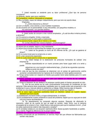 7. Usted necesita un asistente para su labor profesional ¿Qué tipo de persona contrataría? (a) Brillante, rápida, pero poco metódica. (b) Competitiva, creativa, interesada en progresar. (c) Muy confiable, capaz de trabajar independiente, pero que rara vez aporta ideas Originales. 8. ¿Cómo decoraría su oficina? (a) Con un diseño, unos colores y unos muebles novedosos. (b) De acuerdo con mi personalidad; si soy introvertido, con pequeños modelos; si soy extrovertido, con grandes diseños. (c) En forma funcional, moderna y con buen gusto. 9. Usted acaba de conocer a tres nuevos empleados. ¿A cuál de ellos invitaría primero a almorzar? (a) A la persona amigable, tímida y reservada. (b) A la persona que no está sujeta a tradiciones. (c) A la persona fuerte, segura de sí misma y con éxito. 10. Le han ofrecido tres nuevos empleos. ¿Cuál escogería? (a) Aquel que le ofrece libertad y un gran desafío, pero no mucha seguridad. (b) Aquel que es estable, seguro y muy interesante. (c) Aquel que le brinda la oportunidad de trabajar con un gran instructor. 11. Usted se ha ganado un bono de 50 millones de Bs. ¿En qué se gastaría el dinero? (a) En la cuota inicial para la compra de un carro. (b) En unas vacaciones especiales. (c) En la cuota inicial para la compra de un apartamento. 12. Usted trabaja en la elaboración de productos horneados de calidad. Una empresa de bebidas especializada en un nuevo proceso para hacer jugos está a la venta y puede adquirirse con una inversión relativamente baja. ¿Cuál de las siguientes opciones refleja su punto de vista? (a) En vista de que las dos empresas se relacionan con el campo de gastronomía, podría aumentar considerablemente los ingresos de mi empresa sin hacer gastos excesivos. (b) Tengo serias dudas con respecto al interés que pueden tener estas bebidas para mí o para mis socios. (c) Podría contratar un experto en bebidas para que elabore un informe de las ventajas y desventajas de adquirir la empresa. (d) Tengo la impresión de ser desleal a mi empresa cuando gasto mi tiempo pensando en otra. 13. Uno de sus socios se ha visto continuamente involucrado en problemas de tipo personal. Esta persona tiene excelentes cualidades pero no puede evitar esa propensión a los problemas lo que a menudo afecta la calidad de su trabajo. Debe hacerse algo al respecto. (a) Esto es una empresa y no una clínica psicoterapéutica; tendré que dejarlo ir. (b) Si el socio logra superarse podríamos tener un miembro valioso en nuestro equipo. Solicitaré que se le ayude. (c) Estableceré una fecha límite y si logra sobreponerse, lo olvidaré. (d) Es probablemente nuestro ambiente la causa del problema; dejaré que se vaya pero le daré una muy buena recomendación. 14. Su departamento ha comprado algunos equipos. Después de efectuada la operación, usted se da cuenta de que se pagó en exceso, mejor dicho, que la persona encargada de la compra lo hizo. Usted llama a esa persona para que le explique el error. ¿Cuál de estas explicaciones estaría más dispuesto a aceptar? (a) El vendedor estaba en una situación realmente difícil. Quise ayudarlo haciéndole un pedido. (b) Lo siento. Pagaré la diferencia de mi propio bolsillo. (c) Pensé que realmente eran productos de la mejor calidad. (d) Estoy convencido de que tendremos un servicio mejor del que ofrecen los fabricantes que venden más barato.  