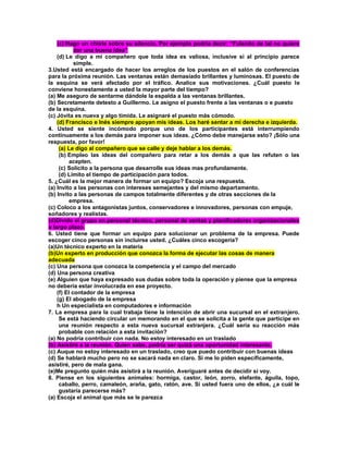 (c) Hago un chiste sobre su silencio. Por ejemplo podría decir: “Fulanito de tal no quiere dar una buena idea” (d) Le digo a mi compañero que toda idea es valiosa, inclusive si al principio parece simple. 3.Usted está encargado de hacer los arreglos de los puestos en el salón de conferencias para la próxima reunión. Las ventanas están demasiado brillantes y luminosas. El puesto de la esquina se verá afectado por el tráfico. Analice sus motivaciones. ¿Cuál puesto le conviene honestamente a usted la mayor parte del tiempo? (a) Me aseguro de sentarme dándole la espalda a las ventanas brillantes. (b) Secretamente detesto a Guillermo. Le asigno el puesto frente a las ventanas o e puesto de la esquina. (c) Jóvita es nueva y algo tímida. Le asignaré el puesto más cómodo. (d) Francisco e Inés siempre apoyan mis ideas. Los haré sentar a mi derecha e izquierda. 4. Usted se siente incómodo porque uno de los participantes está interrumpiendo continuamente a los demás para imponer sus ideas. ¿Cómo debe manejarse esto? ¡Sólo una respuesta, por favor! (a) Le digo al compañero que se calle y deje hablar a los demás. (b) Empleo las ideas del compañero para retar a los demás a que las refuten o las acepten. (c) Solicito a la persona que desarrolle sus ideas mas profundamente. (d) Limito el tiempo de participación para todos. 5. ¿Cuál es la mejor manera de formar un equipo? Escoja una respuesta. (a) Invito a las personas con intereses semejantes y del mismo departamento. (b) Invito a las personas de campos totalmente diferentes y de otras secciones de la empresa. (c) Coloco a los antagonistas juntos, conservadores e innovadores, personas con empuje, soñadores y realistas. (d)Divido el grupo en personal técnico, personal de ventas y planificadores organizacionales a largo plazo. 6. Usted tiene que formar un equipo para solucionar un problema de la empresa. Puede escoger cinco personas sin incluirse usted. ¿Cuáles cinco escogería? (a)Un técnico experto en la materia (b)Un experto en producción que conozca la forma de ejecutar las cosas de manera adecuada (c) Una persona que conozca la competencia y el campo del mercado (d) Una persona creativa (e) Alguien que haya expresado sus dudas sobre toda la operación y piense que la empresa no debería estar involucrada en ese proyecto. (f) El contador de la empresa (g) El abogado de la empresa h Un especialista en computadores e información 7. La empresa para la cual trabaja tiene la intención de abrir una sucursal en el extranjero. Se está haciendo circular un memorando en el que se solicita a la gente que participe en una reunión respecto a esta nueva sucursal extranjera. ¿Cuál sería su reacción más probable con relación a esta invitación? (a) No podría contribuir con nada. No estoy interesado en un traslado (b) Asistiré a la reunión. Quien sabe, podría ser quizá una oportunidad interesante. (c) Auque no estoy interesado en un traslado, creo que puedo contribuir con buenas ideas (d) Se hablará mucho pero no se sacará nada en claro. Si me lo piden específicamente, asistiré, pero de mala gana. (e)Me pregunto quién más asistirá a la reunión. Averiguaré antes de decidir si voy. 8. Piense en los siguientes animales: hormiga, castor, león, zorro, elefante, águila, topo, caballo, perro, camaleón, araña, gato, ratón, ave. Si usted fuera uno de ellos, ¿a cuál le gustaría parecerse más? (a) Escoja el animal que más se le parezca  