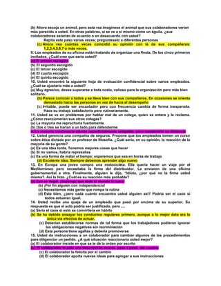 (b) Ahora escoja un animal, pero esta vez imagínese el animal que sus colaboradores verían más parecido a usted. En otras palabras, si se ve a sí mismo como un águila, ¿sus colaboradores estarían de acuerdo o en desacuerdo con usted? Repita este paso varias veces; pregúnteselo a diferentes personas (c) Ahora vea cuántas veces coincidió su opinión con la de sus compañeros: 1,2,3,4,5,6,7 o más veces. 9. Los empleados de su oficina están tratando de organizar una fiesta. De los cinco primeros invitados, ¿Cuál cree que sería usted? (a) El primer escogido (b) El segundo escogido (c) El tercer escogido (d) El cuarto escogido (e) El quinto escogido 10. Usted encontró la siguiente hoja de evaluación confidencial sobre varios empleados. ¿Cuál se ajustaría más a usted? (a) Muy agresivo, desea superarse a toda costa, valioso para la organización pero más bien solitario. (b) Parece conocer a todos y se lleva bien con sus compañeros. En ocasiones se orienta demasiado hacia las personas en vez de hacia el desempeño (c) Irritable, puede ser encantador pero con frecuencia cambia de forma inesperada. Hace su trabajo satisfactorio pero rutinariamente. 11. Usted se ve en problemas por hablar mal de un colega, quien se entera y le reclama. ¿Cómo reaccionarían sus otros colegas? (a) La mayoría me reprocharía fuertemente (b) Dos o tres se harían a un lado para defenderme (c)La mayoría continuaría siendo superficialmente amigable, pero mantendría su distancia 12. Usted gerencia una compañía de seguros. Propone que los empleados tomen un curso sobre ética dictado por un profesor de filosofía. ¿Cuál sería, en su opinión, la reacción de la mayoría de su gente? (a) Es una idea tonta. Tenemos mejores cosas que hacer (b) Si no vamos, habría represalias (c) Es una forma de matar el tiempo; esperemos que sea en horas de trabajo (d) Excelente idea. Siempre debemos aprender algo nuevo 13. En Europa una joven compró una motocicleta. Ella quería hacer un viaje por el Mediterráneo pero necesitaba la firma del distribuidor. La enviaron de una oficina gubernamental a otra. Finalmente, alguien le dijo, “Idiota, ¿por qué no la firma usted misma?. Así lo hizo. ¿Cuál es su reacción más probable? (a) Eso es ilegal. ¡Suponga que todo el mundo lo hace! (b) ¡Por fin alguien con independencia! (c) Necesitamos más gente que rompa la rutina (d) Esta bien, ¿pero cada cuánto encuentra usted alguien así? Podría ser el caos si todos actuaran igual. 14. Usted recibe una queja de un empleado que pasó por encima de su superior. Su respuesta es que el acto podría ser justificado, pero .... (a) Sería el caos si esto se convirtiera en hábito (b) Se ha debido ensayar los conductos regulares primero, aunque a lo mejor ésta era la única vía efectiva de actuar. (c) Deberían establecerse normas de tal forma que los trabajadores pudieran ignorar las obligaciones negativas sin recriminación (d) Esta persona tiene agallas y debería promoverse 15. Usted da instrucciones a un colaborador para cambiar algunos de los procedimientos para diligenciar un pedido. ¿A qué situación reaccionaría usted mejor? (a) El colaborador insiste en que se le dé la orden por escrito (b) El colaborador le pide una descripción exacta, paso a paso, del cambio (c) El colaborador lo felicita por el cambio (d) El colaborador aporta nuevas ideas para agregar a sus instrucciones  