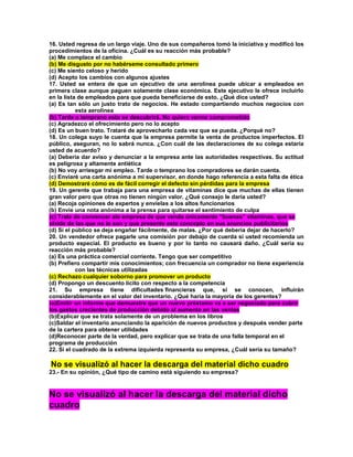 16. Usted regresa de un largo viaje. Uno de sus compañeros tomó la iniciativa y modificó los procedimientos de la oficina. ¿Cuál es su reacción más probable? (a) Me complace el cambio (b) Me disgusto por no habérseme consultado primero (c) Me siento celoso y herido (d) Acepto los cambios con algunos ajustes 17. Usted se entera de que un ejecutivo de una aerolínea puede ubicar a empleados en primera clase aunque paguen solamente clase económica. Este ejecutivo le ofrece incluirlo en la lista de empleados para que pueda beneficiarse de esto. ¿Qué dice usted? (a) Es tan sólo un justo trato de negocios. He estado compartiendo muchos negocios con esta aerolínea (b) Tarde o temprano esto se descubrirá. No quiero verme comprometido (c) Agradezco el ofrecimiento pero no lo acepto (d) Es un buen trato. Trataré de aprovecharlo cada vez que se pueda. ¿Porqué no? 18. Un colega suyo le cuenta que la empresa permite la venta de productos imperfectos. El público, aseguran, no lo sabrá nunca. ¿Con cuál de las declaraciones de su colega estaría usted de acuerdo? (a) Debería dar aviso y denunciar a la empresa ante las autoridades respectivas. Su actitud es peligrosa y altamente antiética (b) No voy arriesgar mi empleo. Tarde o temprano los compradores se darán cuenta. (c) Enviaré una carta anónima a mi supervisor, en donde hago referencia a esta falta de ética (d) Demostraré cómo es de fácil corregir el defecto sin pérdidas para la empresa 19. Un gerente que trabaja para una empresa de vitaminas dice que muchas de ellas tienen gran valor pero que otras no tienen ningún valor. ¿Qué consejo le daría usted? (a) Recoja opiniones de expertos y envíelas a los altos funcionarios (b) Envíe una nota anónima a la prensa para quitarse el sentimiento de culpa (c) Trate de convencer ala empresa de que venda únicamente “buenas” vitaminas, que se olvide de las que no lo son y que presente este concepto en sus anuncios publicitarios (d) Si el público se deja engañar fácilmente, de malas. ¿Por qué debería dejar de hacerlo? 20. Un vendedor ofrece pagarle una comisión por debajo de cuerda si usted recomienda un producto especial. El producto es bueno y por lo tanto no causará daño. ¿Cuál sería su reacción más probable? (a) Es una práctica comercial corriente. Tengo que ser competitivo (b) Prefiero compartir mis conocimientos; con frecuencia un comprador no tiene experiencia con las técnicas utilizadas (c) Rechazo cualquier soborno para promover un producto (d) Propongo un descuento lícito con respecto a la competencia 21. Su empresa tiene dificultades financieras que, si se conocen, influirán considerablemente en el valor del inventario. ¿Qué haría la mayoría de los gerentes? (a)Emitir un informe que demuestre que un nuevo préstamo va a ser negociado para cubrir los gastos crecientes de producción debido al aumento en las ventas (b)Explicar que se trata solamente de un problema en los libros (c)Saldar el inventario anunciando la aparición de nuevos productos y después vender parte de la cartera para obtener utilidades (d)Reconocer parte de la verdad, pero explicar que se trata de una falla temporal en el programa de producción 22. Si el cuadrado de la extrema izquierda representa su empresa, ¿Cuál sería su tamaño? No se visualizó al hacer la descarga del material dicho cuadro 23.- En su opinión, ¿Qué tipo de camino está siguiendo su empresa? No se visualizó al hacer la descarga del material dicho cuadro  