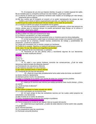 15. A la esposa de uno de sus mejores clientes, le gusta un modelo especial de vajilla. No es rentable para su compañía continuar con ese modelo. ¿Qué hace usted? (a) Le informo al cliente que no podemos mantener este modelo en la bodega por más tiempo, solamente para su esposa. (b) Me doy cuenta que le rompería el corazón al no poder reemplazarle las piezas de ese modelo y por lo tanto lo fabrico especialmente para ella, sin importar los costos. (c) Disminuyo los costos de fabricación de ese modelo, como costo de promoción. (d) Le solicito al cliente que pague el excedente de los gastos. 16. Uno de sus socios se sometió a una operación complicada y ahora esa persona es menos valiosa para la empresa porque no puede permanecer largo tiempo en la oficina ni puede viajar. ¿Qué haría usted? (a) Le consigo un trabajo más fácil y conservo al empleado (b) Muy a pesar mío dejo que la persona se vaya. (c) Le ofrezco una pensión y un retiro anticipado. (d) Conservo esta persona dentro del personal como un incentivo para los otros empleados. 17. Le han propuesto a usted viajar al extranjero para ocupar una vacante como gerente de la sucursal de su empresa. Existen buenas condiciones de trabajo y posibilidades de promoción. ¿Cuál es su reacción? (a) Tengo que consultarlo con mi familia, amigos y/o familiares. (b) Preferiría no aceptar. Significa un trastorno demasiado grande. (c) Si, claro. Yo voy. Me parece una magnífica oportunidad. (d) Todo depende de las circunstancias. Lo pensaré. 18. Pensando en los dos últimos años y recordando algunas de sus decisiones, ¿Cuántas de ellas modificaría ahora? (a) 1 a 3 (b) 4 a 8 (c) 9 a 12 (d) 13 o más 19. Si usted o sus socios hubieran conocido las consecuencias, ¿Cuál de estas decisiones habría tomado de diferente manera? (a) Contratación de una persona diferente (b) No haberse asociado con otra empresa (c) No haber prestado dinero a ciertos clientes (d) Transporte de otro tipo de mercancía. 20. ¿Qué es lo que más probablemente haría usted antes de tomar una decisión? (a) Actúo intuitiva y rápidamente (b) Siempre pienso mucho mis decisiones (c) Hago un bosquejo en la mente o por escrito de todas las consecuencias posibles. (d) Discuto todas las posibilidades con mis socios y buenos amigos. 21. Usted por fin terminó ese informe que estaba pendiente hace mucho tiempo. ¿Cómo se siente? (a) ¿Cuál era todo el alboroto? (b) ¡Aleluya! (c) Me hubiera gustado no haber actuado tan rápido. (d) Lo único que espero es la próxima crisis 22. Un buen amigo le dice las verdaderas razones por las cuales usted pospone las actividades y las decisiones. (a) Me encanta ser el centro de atención (b) Estoy verdaderamente temeroso de manejar el problema (c) Podría cambiar, si realmente quisiera (d) Tenía la esperanza oculta de que alguien más se ocupara del asunto. 23. Usted tiene que organizarse. ¿Cuáles de estas labores lo harían sentir más culpable si lo pospone? (a) El informe financiero (b) Los preparativos para las vacaciones (c) Convocar una junta directiva  
