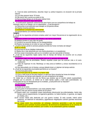 4.- Cúal de estos sentimientos, describe mejor su actitud respecto a la duración de la jornada laboral: (a) Los dias parecen tener 16 horas (b) Me siento feliz cuando se acaba el día (c) Nunca tengo tiempo en el día para realizar todo (d) Siempre encuentro algo estimulante 5.- . A continuación aparecen varias formas para hacer que sus compañeros de trabajo se interesen más en su trabajo y en su desempeño. ¿Cuál escogería? (a) Reducirles la jornada para que trabajen en proyectos extras. (b) Fijarles horarios estrictos (c) Establecer competencias estimulantes (d) Sorprenderlos con eventos interesantes TIEMPO 6. ¿Cuál de los siguientes principios emplea usted con mayor frecuencia en la organización de su tiempo? (a) Realizo primero las tareas más difíciles o las menos placenteras (b) Realizo primero lo que más me gusta (c) Combino los asuntos fáciles con los desagradables (d) Realizo las tareas en el orden en que van llegando 7. ¿Cuánto tiempo perdió la semana pasada durante las horas normales de trabajo? (a) Ni un minuto (b) Una hora al día en detalles irrelevantes (c) Medio día o más absorbido por una charla placentera o un pasatiempo (d) Hice cosas innecesarias, pero yo no considero que eso sea perder el tiempo. 8. ¿Cuál de las siguientes reglas aplica más al manejo del tiempo de acuerdo con su propio autoanálisis? (a) Siempre hago una lista de prioridades pero por lo general sólo para el día (b) Tengo una lista de prioridades. Realizo aquellas cosas que me acercan más a mi auto- realización (c) Trato de organizar mi día. Mantengo un reloj cerca al teléfono y avisos recordatorios en la oficina (d) Soy descuidado con mi tiempo, porque detesto tener un régimen de tiempo estricto 9. ¿Cuál de los siguientes enunciados permitiría en un horario? (a) Una hora para soñar (b) Una hora para ser yo mismo y no hacer nada (c) Una o más horas al día para realizar un ejercicio físico durante las horas de trabajo (d) Olvidarse del tiempo para departir con sus compañeros de trabajo 10. Usted lee un informe del club de Roma que predice que el mundo estará superpoblado, ahogado por la polución, al crimen se le dará rienda suelta y todo será automatizado. La humanidad de hoy se reemplazará por la crueldad. ¿Cuál podría ser su reacción? (a) Demasiado exagerada (b) Muy posible (c) Están en lo cierto (d) Les gusta el sensacionalismo: Las cosas estarán mejor 11. ¿Cómo cree que será el mundo dentro de 20 años? (a) Espero estar vivo; sucederán cosas maravillosas (disminuirán las enfermedades, habrá más tiempo para el esparcimiento, la ingeniería genética, no habrá hambre, ni guerras, se viajará en mísiles, etc.) (b) El mundo habrá sido destruido por una guerra nuclear. Si esto sucede, habrá sobre población, se destruirá la naturaleza y gigantescas megalópolis cubrirán grandes secciones del mundo. (c) Las cosas serán muy parecidas; sin embargo, habremos aprendido a usar los avances científicos para controlar muchos problemas. Se terminará el analfabetismo en el universo. El nacionalismo será sólo simbólico; por lo tanto, no se presentarán guerras nucleares 
 