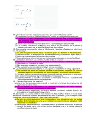 14.-¿ Cúal de las siguientes predicciones cree usted que serán realidad en el futuro? (a) Tomaremos píldoras de verduras comprimidas, píldoras de carne y tabletas de té o café (b) Prevalecerá un mayor individualismo. Habrá menos productos para el mercado masivo y más productos para aquellos interesados en los segmentos del mercado sicológica y socialmente diferentes (c) Habrá vuelos espaciales regulares de diversión y exploración para todo el mundo (d) Las ciudades como Ciudad de Méjico y otras estarán tan contaminadas por la polución y tendrán tanto tráfico que se destruirán y habrá que abandonarse. 15. Se presentarán cambios en los estilos de vida, la moral y la política. ¿Cuáles prevé usted como los más posibles? (a) La gente trabajará únicamente 4 días a la semana, quizás 3, y disfrutará de más tiempo libre (b) El matrimonio será un arreglo personal, y no se requerirá ninguna formalidad legal o religiosa (c) Habrá menos jerarquías en las grandes corporaciones (d) Los empleados se seleccionarán por sus inclinaciones sicológicas y no por sus habilidades 16. ¿Cómo serán el mercado y la economía mundial dentro de 10 años? (a) Aparecerán nuevos mercados como resultado de nuevas ideologías y habrá más tiempo libre (b) Mayor inflación, a las tasas de interés (c) Más desempleo causado por los robots y por la automatización (d) Mas restricciones, control gubernamental y/o barreras comerciales 17. ¿Qué cambios experimentará la gente en sus papeles de compañeros de trabajo y gerentes? (a) Las empresas se abrirán en unidades pequeñas autosuficientes. Solamente los servicios generales, tales como la contabilidad, los servicios legales y la publicidad, se centralizarán. (b) Todos los sindicatos se volverán poderosos y desearán participar activamente en la gerencia (c) Se realizará menos trabajo; la productividad decaerá más adelante (d) Los Estados Unidos se convertirán nuevamente en líderes de la innovación y la productividad pero compartirán esta posición con otros países 18. ¿Política y militarmente, que sucederá? (a) Una de las dos superpotencias dominará el mundo por el chantaje, la complacencia del oponente o la victoria militar (b) Las dos filosofías del comunismo y el capitalismo convergerán. No habrá conflictos, únicamente enmiendas y compromisos de parte y parte (c) La paz del mundo prevalecerá y todos serán libres de moverse en cualquier dirección sin preocuparse de los poderes políticos y militares 19. Se necesita una vacuna contra un virus desconocido. Los científicos de todo el mundo están tratando de solucionar el problema. Finalmente se encuentra la respuesta. ¿Cuál se imagina usted que sería el método que funcionaría y quien cree que lo realizaría? (a) Se utilizó un método sistemático, y se investigó paso a paso a través de todos los análisis posibles de la naturaleza del virus y se realizaron los experimentos de laboratorio hasta descubrir la vacuna efectiva (b) Se indagaron métodos folklóricos y opiniones diversas de hombres dedicados a la medicina primitiva. En verdad fue un médico quien propuso el enfoque correcto, el cual fue más tarde científicamente comprobado  