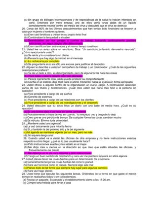 (c) Un grupo de biólogos internacionales y de especialistas de la salud lo habían intentado en vano. Entonces por mero ensayo, uno de ellos vertió unas gotas de un líquido completamente neutral dentro del medio del virus y descubrió que el virus se destruía 20. Cerca del 80% de los últimos descubrimientos que han tenido éxito financiero se llevaron a cabo por mujeres y hombres quienes, (a) Eran casi fanáticos y creían en su propio éxito final (b) Combinaban la terquedad y el saber (c) Deambulaban por sus garajes o cuartos de trabajo buscando continuamente posibles soluciones, sin seguir ningún plan determinado (d) Eran científicos bien entrenados y al mismo tiempo creativos 21. Usted lee un aviso sobre un escritorio. Dice: “Un escritorio ordenado demuestra neurosis”. ¿Cómo reaccionaría usted? (a) Se reiría y lo consideraría un chiste (b) Pensaría que hay algo de verdad en el mensaje (c) Lo rechazaría por completo (d) Se preguntaría si no es sólo una excusa para justificar el desorden 22. Alguien le describe a usted un compañero de trabajo o un colaborador. ¿Cuál de las siguientes descripciones prefiere? (a) Va de un lado a otro, es desorganizado, pero de alguna forma hace las cosas (b) Hace listas y parece tenerlo todo bien planeado (c) Parece ligeramente loco, nadie puede predecir su comportamiento (d) Confía en el instinto, deja todo para el último momento; nada se evalúa en forma apropiada 23. Usted ofrece a alguien dentro de la organización un nuevo cargo. A continuación aparecen varios de sus títulos y descripciones. ¿Cuál cree usted que haría más feliz a la persona en cuestión? (a) Vice-presidente a cargo de los sueños (b) Gerente de sistemas (c) Vice-presidente a cargo de las relaciones con los clientes (d) Vice-presidente a cargo de las investigaciones y el desarrollo 24. Usted descubre que su socio lleva un diario con una base de media hora. ¿Cuál es su reacción? (a) Es una buena idea si se hace en forma consistente (b) Probablemente lo hace de vez en cuando. Yo empiezo uno y después lo dejo (c) Creo que es una pérdida de tiempo. De cualquier forma las cosas cambian mucho (d) Es ridículo. Elimina toda privacidad. 25. ¿Mantiene usted una agenda? (a) La usó únicamente para mirar la fecha (b) Sí, y también la del próximo año y la del siguiente (c) Mi agenda se mantiene vigente por un mes, pero no más (d) ¡Ni siquiera tengo una! 26. Cuando usted va a visitar las oficinas de otra empresa y no tiene instrucciones exactas respecto a cómo llegar, ¿qué es lo que usualmente hace? (a) Pido instrucciones exactas y las señalo en el mapa (b) Me dirijo más o menos en la dirección en que creo que están situadas las oficinas, y frecuentemente me pierdo (c) Me detengo en la vía unos minutos y pido instrucciones (d) Tengo un buen sentido de orientación y rara vez me pierdo ni siquiera en sitios lejanos 27. Usted planea tener las cosas hechas para un determinado día o semana. (a) Generalmente tengo las cosas hechas tal como lo planeé (b) Rara vez funciona como lo planeé. Siempre algo sale mal (c) Planeo todo de tal forma que siempre hay lugar para algunos cambios (d) Rara vez hago planes 28. Usted tiene que ejecutar las siguientes tareas. Ordénelas de la forma en que gaste el menor tiempo en realizarlas todas y sin contratiempos. (a) Recoja un paquete. Es pesado y el establecimiento cierra a las 11:00 am. (b) Compre torta helada para llevar a casa  