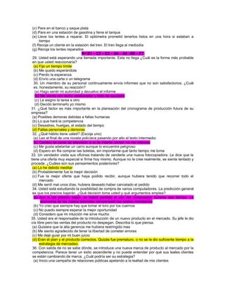 (c) Pare en el banco y saque plata (d) Pare en una estación de gasolina y llene el tanque (e) Lleve los lentes a reparar. El optómetra prometió tenerlos listos en una hora si estaban a tiempo (f) Recoja un cliente en la estación del tren. El tren llega al mediodía (g) Recoja los lentes reparados R= D1 – C2 – E3 – G4 – A5 –B6 – F7. 29. Usted está esperando una llamada importante. Esta no llega ¿Cuál es la forma más probable en que usted reaccionaría? (a) Fijo un tiempo límite (b) Me quedo esperándola (c) Pierdo la esperanza (d) Envío una carta o un telegrama 30. Un miembro de su personal continuamente envía informes que no son satisfactorios. ¿Cuál es, honestamente, su reacción? (a) Hago sentir mi autoridad y devuelvo el informe (b) Me siento con dicho colaborador y trato de ayudarlo (c) Le asigno la tarea a otro (d) Decido terminarlo yo mismo 31. ¿Qué factor es más importante en la planeación del cronograma de producción futura de su empresa? (a) Posibles demoras debidas a fallas humanas (b) Lo que hará la competencia (c) Desastres, huelgas, el estado del tiempo (d) Fallas personales y demoras 32. ¿Qué hábito tiene usted? (Escoja uno) (a) Leo el final de una novela policíaca pasando por alto el texto intermedio (b) Cambio de canal de televisión si el de interés común no me interesa (c) Me gusta adelantar un carro aunque lo encuentre peligroso (d) Espero en fila comprar las boletas, sin importarme qué tanto tiempo me toma 33. Un vendedor visita sus oficinas tratando de venderle una nueva fotocopiadora. Le dice que le tiene una oferta muy especial si firma hoy mismo. Aunque no le cree realmente, se siente tentado y procede. ¿Cuáles son sus pensamientos posteriores? (a) Lo he debido meditar (b) Probablemente fue la mejor decisión (c) Fue la mejor oferta que haya podido recibir, aunque hubiera tenido que recorrer todo el mercado (d) Me sentí mal unos días; hubiera deseado haber cancelado el pedido 34. Usted está estudiando la posibilidad de compra de varios computadores. La predicción general es que los precios bajarán. ¿Qué decisión toma usted y qué argumentos emplea? (a) Aun si los precios bajan, se habrá perdido el uso del computador durante ese tiempo. La economía de los costos laborales compensará los costos monetarios (b) Yo creo que siempre hay que tomar el toro por los cuernos (c) No puedo siempre esperar la mejor oportunidad (d) Considero que mi intuición me sirve mucho 35. Usted era el responsable de la introducción de un nuevo producto en el mercado. Su jefe le dio vía libre pero las ventas del producto no despegan. Describa lo que piensa. (a) Quisiera que la alta gerencia me hubiera restringido mas (b) Me siento agradecido de tener la libertad de cometer errores (c) Me dejé guiar por mi buen juicio (d) Eran el plan y el producto correctos. Quizás fue prematuro, o no se le dio suficiente tiempo a la estrategia de mercadeo. 36. Con salida de no se sabe dónde, se introduce una nueva marca de producto al mercado por la competencia. Parece tener un éxito ascendente y no puede entender por qué sus leales clientes se están cambiando de marca. ¿Cuál podría ser su estrategia? (a) Inicio una campaña de relaciones públicas apelando a la lealtad de mis clientes  