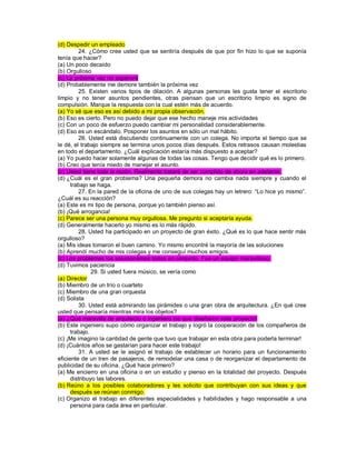 (d) Despedir un empleado 24. ¿Cómo cree usted que se sentiría después de que por fin hizo lo que se suponía tenía que hacer? (a) Un poco decaído (b) Orgulloso (c) La próxima vez no esperaré (d) Probablemente me demore también la próxima vez 25. Existen varios tipos de dilación. A algunas personas les gusta tener el escritorio limpio y no tener asuntos pendientes, otras piensan que un escritorio limpio es signo de compulsión. Marque la respuesta con la cual estén más de acuerdo. (a) Yo sé que eso es así debido a mi propia observación. (b) Eso es cierto. Pero no puedo dejar que ese hecho maneje mis actividades (c) Con un poco de esfuerzo puedo cambiar mi personalidad considerablemente. (d) Eso es un escándalo. Posponer los asuntos en sólo un mal hábito. 26. Usted está discutiendo continuamente con un colega. No importa el tiempo que se le dé, el trabajo siempre se termina unos pocos días después. Estos retrasos causan molestias en todo el departamento. ¿Cuál explicación estaría más dispuesto a aceptar? (a) Yo puedo hacer solamente algunas de todas las cosas. Tengo que decidir qué es lo primero. (b) Creo que tenía miedo de manejar el asunto. (c) Usted tiene toda la razón. Realmente trataré de ser cumplido de ahora en adelante. (d) ¿Cuál es el gran problema? Una pequeña demora no cambia nada siempre y cuando el trabajo se haga. 27. En la pared de la oficina de uno de sus colegas hay un letrero: “Lo hice yo mismo”. ¿Cuál es su reacción? (a) Este es mi tipo de persona, porque yo también pienso así. (b) ¡Qué arrogancia! (c) Parece ser una persona muy orgullosa. Me pregunto si aceptaría ayuda. (d) Generalmente hacerlo yo mismo es lo más rápido. 28. Usted ha participado en un proyecto de gran éxito. ¿Qué es lo que hace sentir más orgulloso? (a) Mis ideas tomaron el buen camino. Yo mismo encontré la mayoría de las soluciones (b) Aprendí mucho de mis colegas y me conseguí muchos amigos. (c) Los problemas los solucionamos todos en conjunto. Fue un equipo maravilloso. (d) Tuvimos paciencia 29. Si usted fuera músico, se vería como (a) Director (b) Miembro de un trío o cuarteto (c) Miembro de una gran orquesta (d) Solista 30. Usted está admirando las pirámides o una gran obra de arquitectura. ¿En qué cree usted que pensaría mientras mira los objetos? (a) ¿Qué maravilla de arquitecto o ingeniero los que diseñaron este proyecto! (b) Este ingeniero supo cómo organizar el trabajo y logró la cooperación de los compañeros de trabajo. (c) ¡Me imagino la cantidad de gente que tuvo que trabajar en esta obra para poderla terminar! (d) ¡Cuántos años se gastarían para hacer este trabajo! 31. A usted se le asignó el trabajo de establecer un horario para un funcionamiento eficiente de un tren de pasajeros, de remodelar una casa o de reorganizar el departamento de publicidad de su oficina. ¿Qué hace primero? (a) Me encierro en una oficina o en un estudio y pienso en la totalidad del proyecto. Después distribuyo las labores. (b) Reúno a los posibles colaboradores y les solicito que contribuyan con sus ideas y que después se reúnan conmigo. (c) Organizo el trabajo en diferentes especialidades y habilidades y hago responsable a una persona para cada área en particular.  
