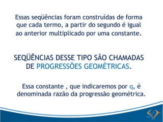 Essas seqüências foram construídas de forma 
que cada termo, a partir do segundo é igual 
ao anterior multiplicado por uma constante. 
SEQÜÊNCIAS DESSE TIPO SÃO CHAMADAS 
DE PROGRESSÕES GEOMÉTRICAS. 
Essa constante , que indicaremos por q, é 
denominada razão da progressão geométrica. 
 