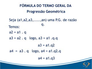 FÓRMULA DO TERMO GERAL DA 
Progressão Geométrica 
Seja (a1,a2,a3,.....,an) uma P.G. de razão 
q. 
Temos: 
a2 = a1 . q 
a3 = a2 . q logo, a3 = a1 .q.q 
a3 = a1.q2 
a4 = a3 . q logo, a4 = a1.q2.q 
a4 = a1.q3 
 