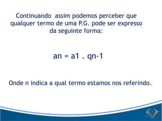 Continuando assim podemos perceber que 
qualquer termo de uma P.G. pode ser expresso 
da seguinte forma: 
an = a1 . qn-1 
Onde n indica a qual termo estamos nos referindo. 
 