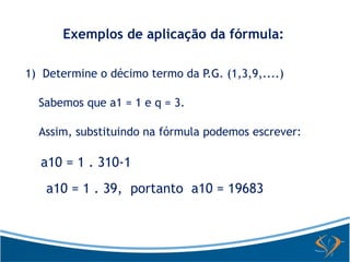 Exemplos de aplicação da fórmula: 
1) Determine o décimo termo da P.G. (1,3,9,....) 
Sabemos que a1 = 1 e q = 3. 
Assim, substituindo na fórmula podemos escrever: 
a10 = 1 . 310-1 
a10 = 1 . 39, portanto a10 = 19683 
 