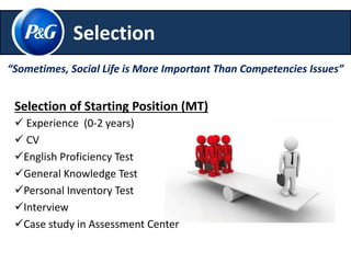 Selection 
“Sometimes, Social Life is More Important Than Competencies Issues” 
Selection of Starting Position (MT) 
 Experience (0-2 years) 
 CV 
English Proficiency Test 
General Knowledge Test 
Personal Inventory Test 
Interview 
Case study in Assessment Center 
 