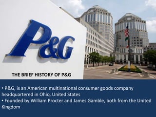 THE BRIEF HISTORY OF P&G 
• P&G, is an American multinational consumer goods company 
headquartered in Ohio, United States 
• Founded by William Procter and James Gamble, both from the United 
Kingdom 
 