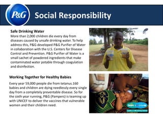 Social Responsibility 
Safe DrinkingWater 
More than 2,000 children die every day from 
diseases caused by unsafe drinking water. To help 
address this, P&G developed P&G Purifier of Water 
in collaboration with the U.S. Centers for Disease 
Control and Prevention. P&G Purifier of Water is a 
small sachet of powdered ingredients that make 
contaminated water potable through coagulation 
and disinfection. 
Working Together for Healthy Babies 
Every year 59,000 people die from tetanus.160 
babies and children are dying needlessly every single 
day from a completely preventable disease. So for 
the sixth year running, P&G (Pampers) is teaming up 
with UNICEF to deliver the vaccines that vulnerable 
women and their children need. 
 