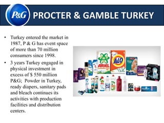 PROCTER & GAMBLE TURKEY 
• Turkey entered the market in 
1987, P & G has event space 
of more than 70 million 
consumers since 1998. 
• 3 years Turkey engaged in 
physical investment in 
excess of $ 550 million 
P&G; Powder in Turkey, 
ready diapers, sanitary pads 
and bleach continues its 
activities with production 
facilities and distribution 
centers. 
 