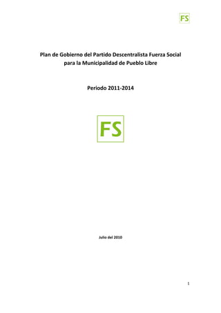  
                                    
    Plan de Gobierno del Partido Descentralista Fuerza Social  
             para la Municipalidad de Pueblo Libre  
                                 
                                 
                      Periodo 2011‐2014 
 
 
 
                                    




                                               
                                    
               
               
               
               
                       
                       
                       
                       
                       
                       
                       
                       
                       
                       
                       
                            Julio del 2010 




                                                                  1 

 
 