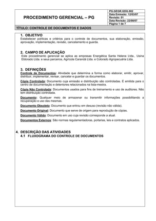 PG.GEGR.GDG.002
Data Emissão: 12/03/07
Revisão: 01
Data Revisão: 22/08/07
PROCEDIMENTO GERENCIAL – PG
Página 1 de 7
TÍTULO: CONTROLE DE DOCUMENTOS E DADOS
1. OBJETIVO
Estabelecer políticas e critérios para o controle de documentos, sua elaboração, emissão,
aprovação, implementação, revisão, cancelamento e guarda.
2. CAMPO DE APLICAÇÃO
Este procedimento gerencial se aplica as empresas Energética Santa Helena Ltda., Usina
Eldorado Ltda. e seus parceiros, Agrícola Carandá Ltda. e Colorado Agropecuária Ltda.
3. DEFINIÇÕES
Controle de Documentos: Atividade que determina a forma como elaborar, emitir, aprovar,
distribuir, implementar, revisar, cancelar e guardar os documentos.
Cópia Controlada: Documento cuja emissão e distribuição são controladas. É emitida para o
centro de documentação e detentores relacionados na lista-mestra.
Cópia Não Controlada: Documentos usados para fins de treinamento e uso de auditores. Não
tem distribuição controlada.
Documento: Qualquer meio de armazenar ou transmitir informações possibilitando a
recuperação e uso das mesmas.
Documento Obsoleto: Documento que entrou em desuso (revisão não válida).
Documento Original: Documento que serve de origem para reprodução de cópias.
Documento Válido: Documento em uso cuja revisão corresponde a atual.
Documentos Externos: São normas regulamentadoras, portarias, leis e contratos aplicados.
4. DESCRIÇÃO DAS ATIVIDADES
4.1 FLUXOGRAMA DO CONTROLE DE DOCUMENTOS
 