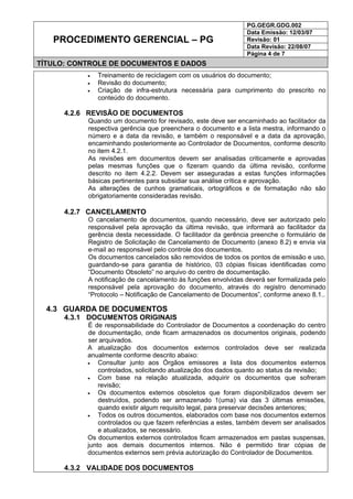 PG.GEGR.GDG.002
Data Emissão: 12/03/07
Revisão: 01
Data Revisão: 22/08/07
PROCEDIMENTO GERENCIAL – PG
Página 4 de 7
TÍTULO: CONTROLE DE DOCUMENTOS E DADOS
• Treinamento de reciclagem com os usuários do documento;
• Revisão do documento;
• Criação de infra-estrutura necessária para cumprimento do prescrito no
conteúdo do documento.
4.2.6 REVISÃO DE DOCUMENTOS
Quando um documento for revisado, este deve ser encaminhado ao facilitador da
respectiva gerência que preenchera o documento e a lista mestra, informando o
número e a data da revisão, e também o responsável e a data da aprovação,
encaminhando posteriormente ao Controlador de Documentos, conforme descrito
no item 4.2.1.
As revisões em documentos devem ser analisadas criticamente e aprovadas
pelas mesmas funções que o fizeram quando da última revisão, conforme
descrito no item 4.2.2. Devem ser asseguradas a estas funções informações
básicas pertinentes para subsidiar sua análise crítica e aprovação.
As alterações de cunhos gramaticais, ortográficos e de formatação não são
obrigatoriamente consideradas revisão.
4.2.7 CANCELAMENTO
O cancelamento de documentos, quando necessário, deve ser autorizado pelo
responsável pela aprovação da última revisão, que informará ao facilitador da
gerência desta necessidade. O facilitador da gerência preenche o formulário de
Registro de Solicitação de Cancelamento de Documento (anexo 8.2) e envia via
e-mail ao responsável pelo controle dos documentos.
Os documentos cancelados são removidos de todos os pontos de emissão e uso,
guardando-se para garantia de histórico, 03 cópias físicas identificadas como
“Documento Obsoleto” no arquivo do centro de documentação.
A notificação de cancelamento às funções envolvidas deverá ser formalizada pelo
responsável pela aprovação do documento, através do registro denominado
“Protocolo – Notificação de Cancelamento de Documentos”, conforme anexo 8.1..
4.3 GUARDA DE DOCUMENTOS
4.3.1 DOCUMENTOS ORIGINAIS
É de responsabilidade do Controlador de Documentos a coordenação do centro
de documentação, onde ficam armazenados os documentos originais, podendo
ser arquivados.
A atualização dos documentos externos controlados deve ser realizada
anualmente conforme descrito abaixo:
• Consultar junto aos Órgãos emissores a lista dos documentos externos
controlados, solicitando atualização dos dados quanto ao status da revisão;
• Com base na relação atualizada, adquirir os documentos que sofreram
revisão;
• Os documentos externos obsoletos que foram disponibilizados devem ser
destruídos, podendo ser armazenado 1(uma) via das 3 últimas emissões,
quando existir algum requisito legal, para preservar decisões anteriores;
• Todos os outros documentos, elaborados com base nos documentos externos
controlados ou que fazem referências a estes, também devem ser analisados
e atualizados, se necessário.
Os documentos externos controlados ficam armazenados em pastas suspensas,
junto aos demais documentos internos. Não é permitido tirar cópias de
documentos externos sem prévia autorização do Controlador de Documentos.
4.3.2 VALIDADE DOS DOCUMENTOS
 