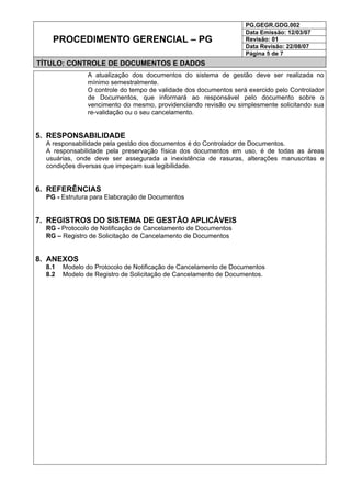 PG.GEGR.GDG.002
Data Emissão: 12/03/07
Revisão: 01
Data Revisão: 22/08/07
PROCEDIMENTO GERENCIAL – PG
Página 5 de 7
TÍTULO: CONTROLE DE DOCUMENTOS E DADOS
A atualização dos documentos do sistema de gestão deve ser realizada no
mínimo semestralmente.
O controle do tempo de validade dos documentos será exercido pelo Controlador
de Documentos, que informará ao responsável pelo documento sobre o
vencimento do mesmo, providenciando revisão ou simplesmente solicitando sua
re-validação ou o seu cancelamento.
5. RESPONSABILIDADE
A responsabilidade pela gestão dos documentos é do Controlador de Documentos.
A responsabilidade pela preservação física dos documentos em uso, é de todas as áreas
usuárias, onde deve ser assegurada a inexistência de rasuras, alterações manuscritas e
condições diversas que impeçam sua legibilidade.
6. REFERÊNCIAS
PG - Estrutura para Elaboração de Documentos
7. REGISTROS DO SISTEMA DE GESTÃO APLICÁVEIS
RG - Protocolo de Notificação de Cancelamento de Documentos
RG – Registro de Solicitação de Cancelamento de Documentos
8. ANEXOS
8.1 Modelo do Protocolo de Notificação de Cancelamento de Documentos
8.2 Modelo de Registro de Solicitação de Cancelamento de Documentos.
 
