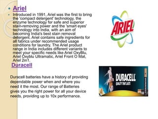  Ariel
 Introduced in 1991, Ariel was the first to bring
the 'compact detergent' technology, the
enzyme technology for safe and superior
stain-removing power and the 'smart eyes'
technology into India, with an aim of
becoming India's best stain removal
detergent. Ariel contains safe ingredients for
all fabrics under recommended usage
conditions for laundry. The Ariel product
range in India includes different variants to
meet your specific needs like Ariel OxyBlu,
Ariel Oxyblu Ultramatic, Ariel Front O Mat,
Ariel 2in1.
Duracell
Duracell batteries have a history of providing
dependable power when and where you
need it the most. Our range of Batteries
gives you the right power for all your device
needs, providing up to 10x performance.
 