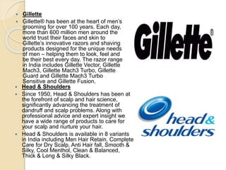  Gillette
 Gillette® has been at the heart of men’s
grooming for over 100 years. Each day,
more than 600 million men around the
world trust their faces and skin to
Gillette’s innovative razors and shaving
products designed for the unique needs
of men – helping them to look, feel and
be their best every day. The razor range
in India includes Gillette Vector, Gillette
Mach3, Gillette Mach3 Turbo, Gillette
Guard and Gillette Mach3 Turbo
Sensitive and Gillette Fusion.
 Head & Shoulders
 Since 1950, Head & Shoulders has been at
the forefront of scalp and hair science,
significantly advancing the treatment of
dandruff and scalp problems. Along with
professional advice and expert insight we
have a wide range of products to care for
your scalp and nurture your hair.
 Head & Shoulders is available in 8 variants
in India including Men Hair Retain, Complete
Care for Dry Scalp, Anti Hair fall, Smooth &
Silky, Cool Menthol, Clean & Balanced,
Thick & Long & Silky Black.
 