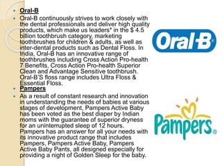  Oral-B
 Oral-B continuously strives to work closely with
the dental professionals and deliver high quality
products, which make us leaders* in the $ 4.5
billion toothbrush category, marketing
toothbrushes for children & adults, as well as
inter-dental products such as Dental Floss. In
India, Oral-B has an innovative range of
toothbrushes including Cross Action Pro-health
7 Benefits, Cross Action Pro-health Superior
Clean and Advantage Sensitive toothbrush.
Oral-B’S floss range includes Ultra Floss &
Essential Floss.
 Pampers
 As a result of constant research and innovation
in understanding the needs of babies at various
stages of development, Pampers Active Baby
has been voted as the best diaper by Indian
moms with the guarantee of superior dryness
for an uninterrupted sleep of 12 hours.
Pampers has an answer for all your needs with
its innovative product range that includes
Pampers, Pampers Active Baby, Pampers
Active Baby Pants, all designed especially for
providing a night of Golden Sleep for the baby.
 
