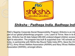 Shiksha : Padhega India. Badhega Indi
P&G’s flagship Corporate Social Responsibility Program Shiksha is an inte
part of our global philanthropy program - Live, Learn & Thrive. Now in its 8
year, Shiksha has till date helped 280,000 underprivileged children access
right to education. The program has built & supported over 140 schools ac
India, in partnership with NGOs like Round Table India (RTI), Save the Chi
(STC), Army Wives Welfare Association (AWWA) and Navy Wives Welfare
Association (NWWA), amongst others.
 