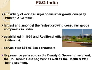 P&G India
subsidiary of world’s largest consumer goods company
Procter & Gamble .
largest and amongst the fastest growing consumer goods
companies in India.
established in 1964 and Regilional office
in Mumbai.
serves over 650 million consumers.
Its presence pans across the Beauty & Grooming segment,
the Household Care segment as well as the Health & Well
Being segment.
 