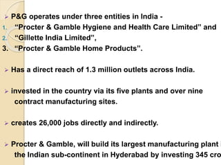  P&G operates under three entities in India -
1. “Procter & Gamble Hygiene and Health Care Limited” and
2. “Gillette India Limited”,
3. “Procter & Gamble Home Products”.
 Has a direct reach of 1.3 million outlets across India.
 invested in the country via its five plants and over nine
contract manufacturing sites.
 creates 26,000 jobs directly and indirectly.
 Procter & Gamble, will build its largest manufacturing plant i
the Indian sub-continent in Hyderabad by investing 345 cro
 
