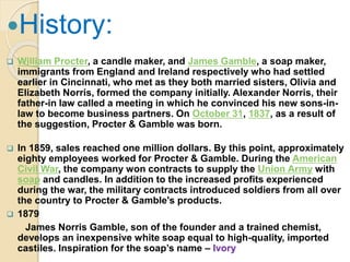 History:
 William Procter, a candle maker, and James Gamble, a soap maker,
immigrants from England and Ireland respectively who had settled
earlier in Cincinnati, who met as they both married sisters, Olivia and
Elizabeth Norris, formed the company initially. Alexander Norris, their
father-in law called a meeting in which he convinced his new sons-in-
law to become business partners. On October 31, 1837, as a result of
the suggestion, Procter & Gamble was born.
 In 1859, sales reached one million dollars. By this point, approximately
eighty employees worked for Procter & Gamble. During the American
Civil War, the company won contracts to supply the Union Army with
soap and candles. In addition to the increased profits experienced
during the war, the military contracts introduced soldiers from all over
the country to Procter & Gamble's products.
 1879
James Norris Gamble, son of the founder and a trained chemist,
develops an inexpensive white soap equal to high-quality, imported
castiles. Inspiration for the soap’s name – Ivory
 