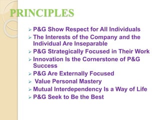 PRINCIPLES
 P&G Show Respect for All Individuals
 The Interests of the Company and the
Individual Are Inseparable
 P&G Strategically Focused in Their Work
 Innovation Is the Cornerstone of P&G
Success
 P&G Are Externally Focused
 Value Personal Mastery
 Mutual Interdependency Is a Way of Life
 P&G Seek to Be the Best
 